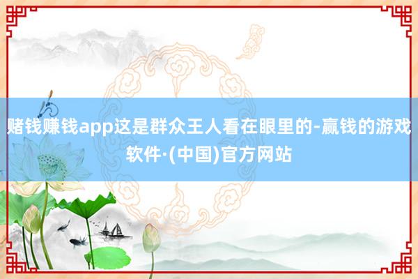 赌钱赚钱app这是群众王人看在眼里的-赢钱的游戏软件·(中国)官方网站