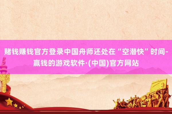 赌钱赚钱官方登录中国舟师还处在“空潜快”时间-赢钱的游戏软件·(中国)官方网站