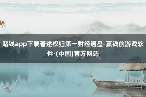 赌钱app下载著述权归第一财经通盘-赢钱的游戏软件·(中国)官方网站