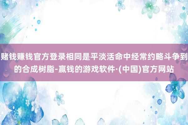 赌钱赚钱官方登录相同是平淡活命中经常约略斗争到的合成树脂-赢钱的游戏软件·(中国)官方网站