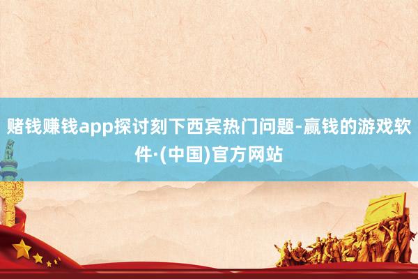 赌钱赚钱app探讨刻下西宾热门问题-赢钱的游戏软件·(中国)官方网站