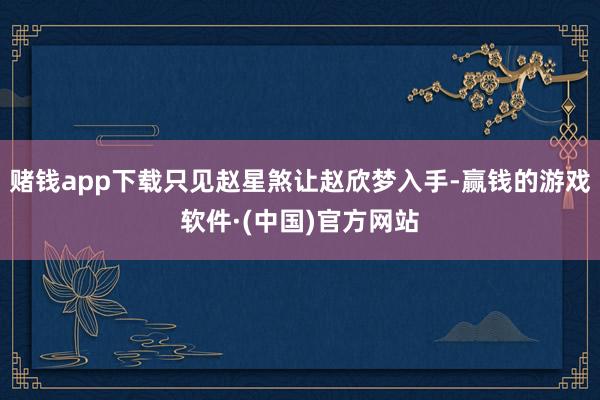 赌钱app下载只见赵星煞让赵欣梦入手-赢钱的游戏软件·(中国)官方网站