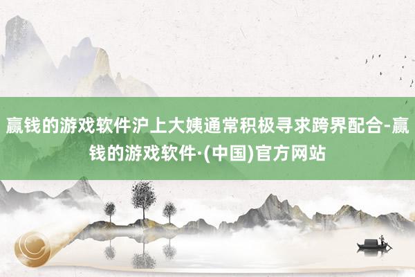 赢钱的游戏软件沪上大姨通常积极寻求跨界配合-赢钱的游戏软件·(中国)官方网站