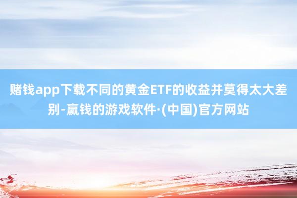 赌钱app下载不同的黄金ETF的收益并莫得太大差别-赢钱的游戏软件·(中国)官方网站