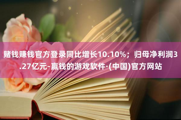 赌钱赚钱官方登录同比增长10.10%；归母净利润3.27亿元-赢钱的游戏软件·(中国)官方网站
