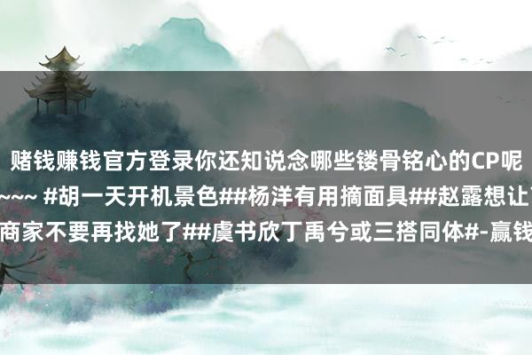 赌钱赚钱官方登录你还知说念哪些镂骨铭心的CP呢？宽待在批驳区保举~~~ #胡一天开机景色##杨洋有用摘面具##赵露想让商家不要再找她了##虞书欣丁禹兮或三搭同体#-赢钱的游戏软件·(中国)官方网站