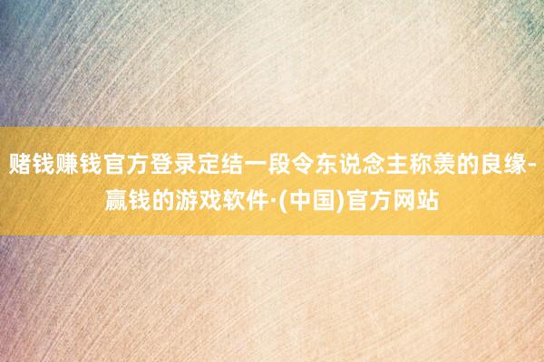 赌钱赚钱官方登录定结一段令东说念主称羡的良缘-赢钱的游戏软件·(中国)官方网站