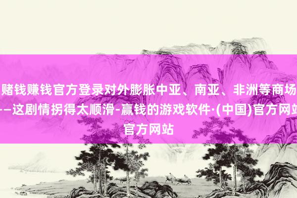 赌钱赚钱官方登录对外膨胀中亚、南亚、非洲等商场——这剧情拐得太顺滑-赢钱的游戏软件·(中国)官方网站