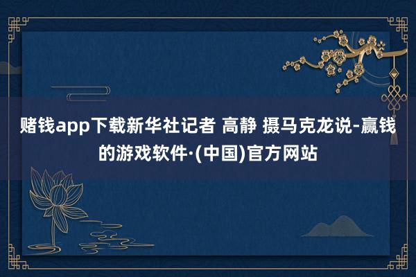 赌钱app下载新华社记者 高静 摄　　马克龙说-赢钱的游戏软件·(中国)官方网站