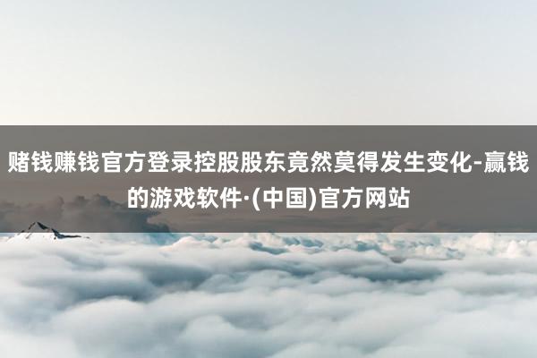 赌钱赚钱官方登录控股股东竟然莫得发生变化-赢钱的游戏软件·(中国)官方网站