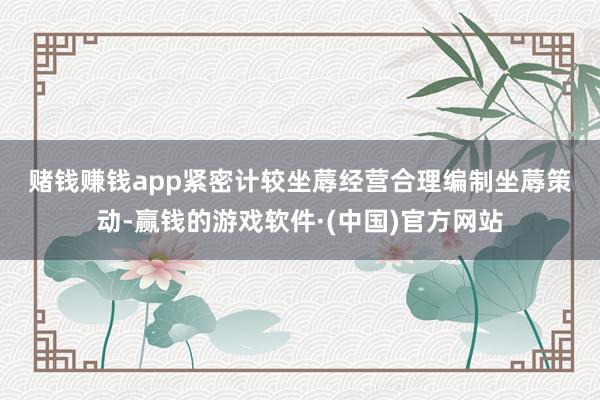 赌钱赚钱app　　紧密计较坐蓐经营　　合理编制坐蓐策动-赢钱的游戏软件·(中国)官方网站