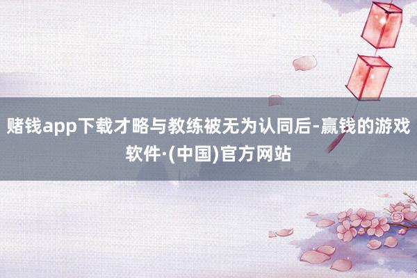 赌钱app下载才略与教练被无为认同后-赢钱的游戏软件·(中国)官方网站