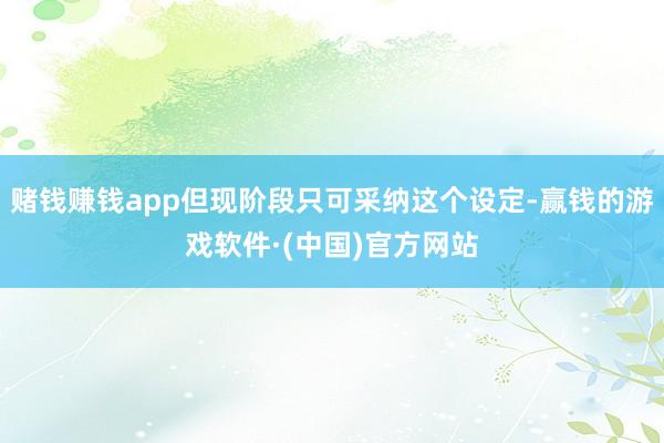 赌钱赚钱app但现阶段只可采纳这个设定-赢钱的游戏软件·(中国)官方网站