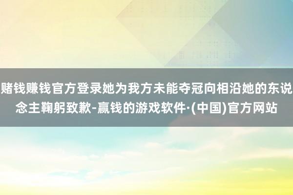 赌钱赚钱官方登录她为我方未能夺冠向相沿她的东说念主鞠躬致歉-赢钱的游戏软件·(中国)官方网站