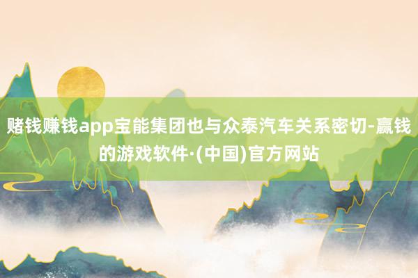 赌钱赚钱app宝能集团也与众泰汽车关系密切-赢钱的游戏软件·(中国)官方网站