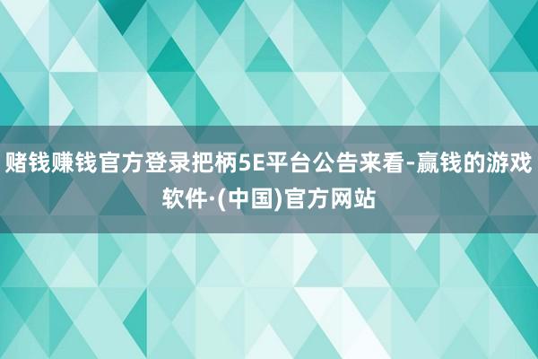 赌钱赚钱官方登录把柄5E平台公告来看-赢钱的游戏软件·(中国)官方网站