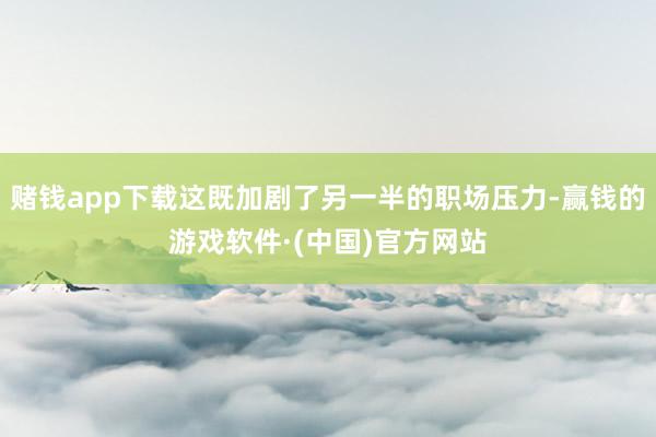 赌钱app下载这既加剧了另一半的职场压力-赢钱的游戏软件·(中国)官方网站