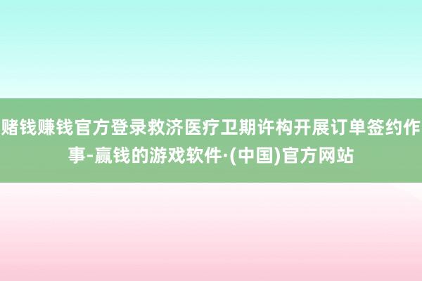 赌钱赚钱官方登录救济医疗卫期许构开展订单签约作事-赢钱的游戏软件·(中国)官方网站