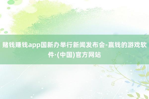 赌钱赚钱app国新办举行新闻发布会-赢钱的游戏软件·(中国)官方网站