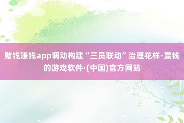 赌钱赚钱app调动构建“三员联动”治理花样-赢钱的游戏软件·(中国)官方网站