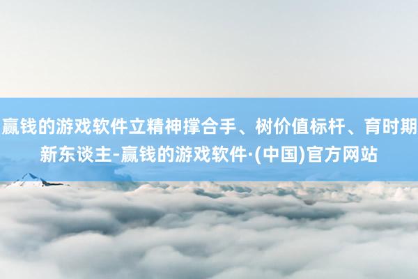 赢钱的游戏软件立精神撑合手、树价值标杆、育时期新东谈主-赢钱的游戏软件·(中国)官方网站