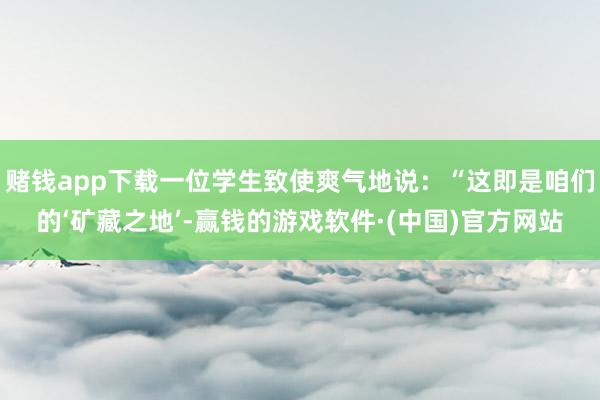 赌钱app下载一位学生致使爽气地说：“这即是咱们的‘矿藏之地’-赢钱的游戏软件·(中国)官方网站