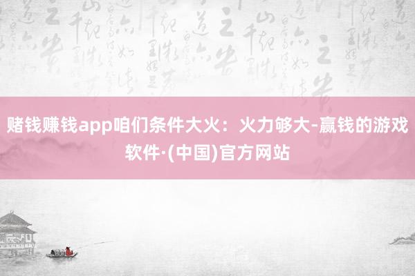 赌钱赚钱app咱们条件大火：火力够大-赢钱的游戏软件·(中国)官方网站