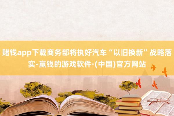 赌钱app下载商务部将执好汽车“以旧换新”战略落实-赢钱的游戏软件·(中国)官方网站