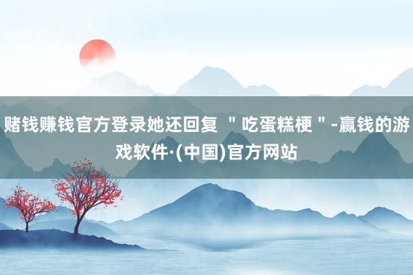 赌钱赚钱官方登录她还回复 ＂吃蛋糕梗＂-赢钱的游戏软件·(中国)官方网站