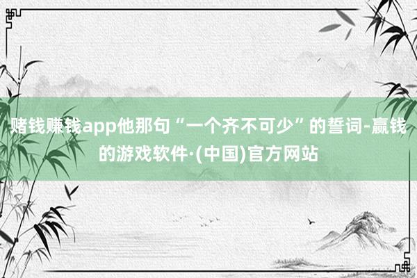 赌钱赚钱app他那句“一个齐不可少”的誓词-赢钱的游戏软件·(中国)官方网站