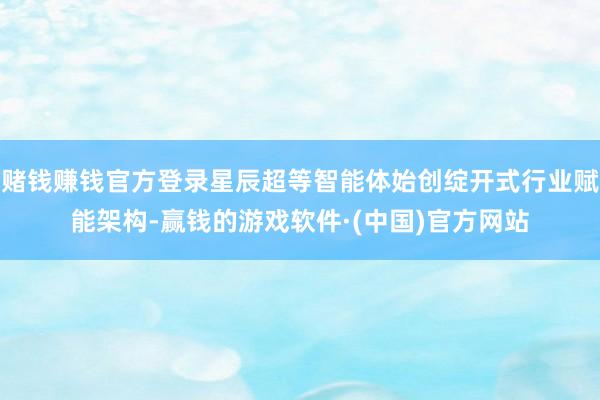 赌钱赚钱官方登录星辰超等智能体始创绽开式行业赋能架构-赢钱的游戏软件·(中国)官方网站