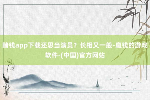 赌钱app下载还思当演员？长相又一般-赢钱的游戏软件·(中国)官方网站