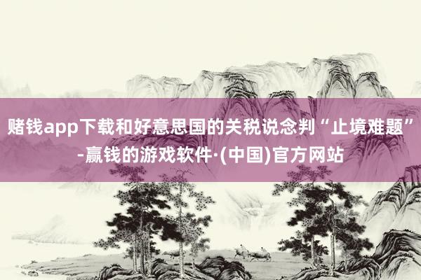 赌钱app下载和好意思国的关税说念判“止境难题”-赢钱的游戏软件·(中国)官方网站