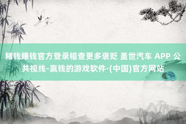 赌钱赚钱官方登录稽查更多褒贬 盖世汽车 APP 公共视线-赢钱的游戏软件·(中国)官方网站