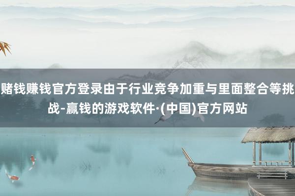 赌钱赚钱官方登录由于行业竞争加重与里面整合等挑战-赢钱的游戏软件·(中国)官方网站