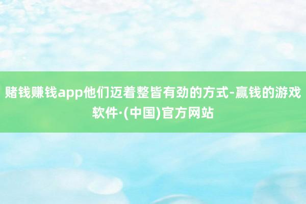 赌钱赚钱app他们迈着整皆有劲的方式-赢钱的游戏软件·(中国)官方网站
