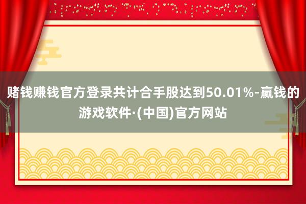 赌钱赚钱官方登录共计合手股达到50.01%-赢钱的游戏软件·(中国)官方网站