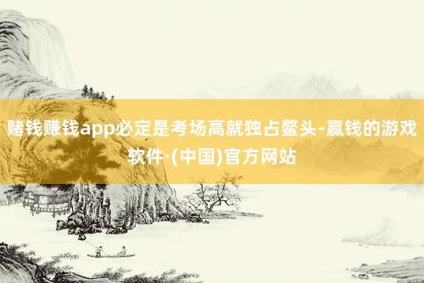 赌钱赚钱app必定是考场高就独占鳌头-赢钱的游戏软件·(中国)官方网站
