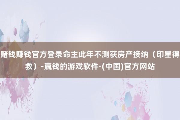 赌钱赚钱官方登录命主此年不测获房产接纳（印星得救）-赢钱的游戏软件·(中国)官方网站