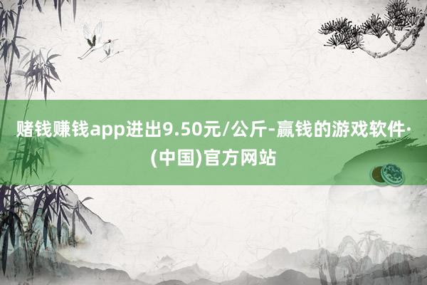 赌钱赚钱app进出9.50元/公斤-赢钱的游戏软件·(中国)官方网站