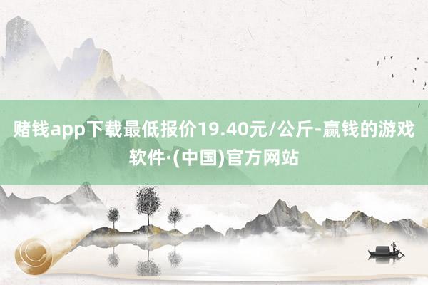 赌钱app下载最低报价19.40元/公斤-赢钱的游戏软件·(中国)官方网站