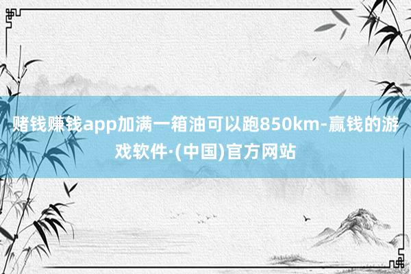 赌钱赚钱app加满一箱油可以跑850km-赢钱的游戏软件·(中国)官方网站