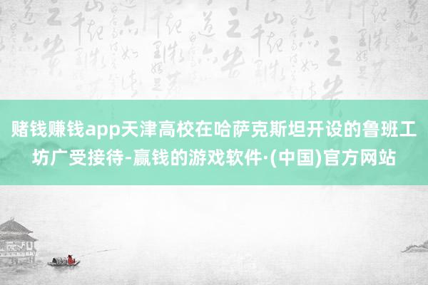 赌钱赚钱app天津高校在哈萨克斯坦开设的鲁班工坊广受接待-赢钱的游戏软件·(中国)官方网站