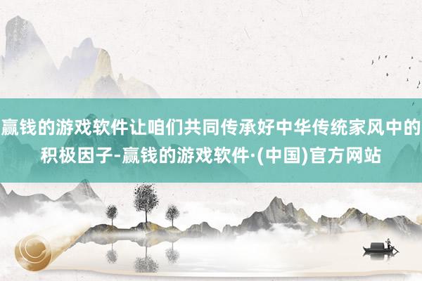 赢钱的游戏软件让咱们共同传承好中华传统家风中的积极因子-赢钱的游戏软件·(中国)官方网站