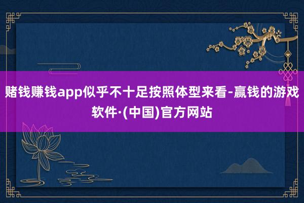 赌钱赚钱app似乎不十足按照体型来看-赢钱的游戏软件·(中国)官方网站