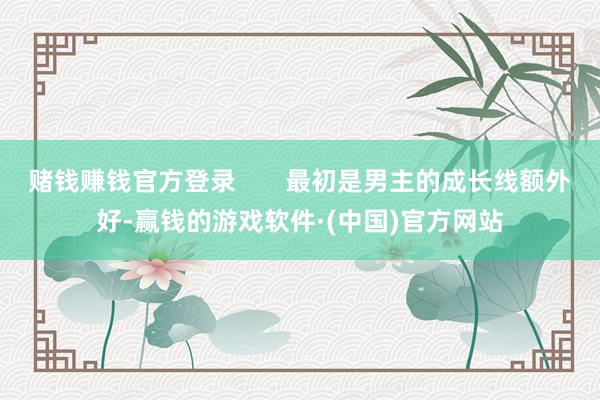 赌钱赚钱官方登录       最初是男主的成长线额外好-赢钱的游戏软件·(中国)官方网站