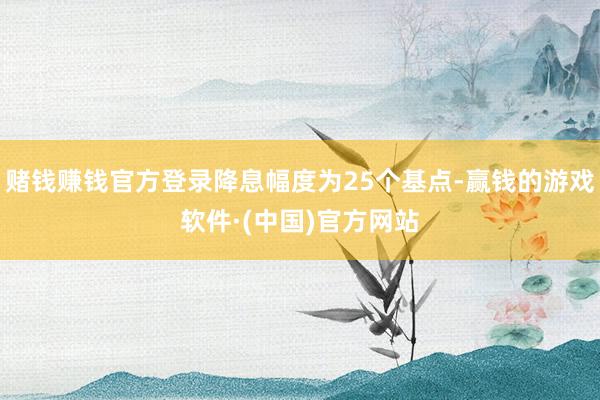 赌钱赚钱官方登录降息幅度为25个基点-赢钱的游戏软件·(中国)官方网站
