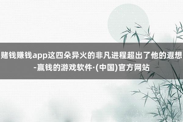 赌钱赚钱app这四朵异火的非凡进程超出了他的遐想-赢钱的游戏软件·(中国)官方网站