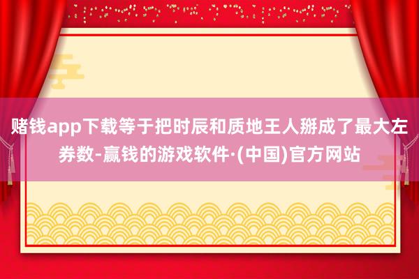 赌钱app下载等于把时辰和质地王人掰成了最大左券数-赢钱的游戏软件·(中国)官方网站