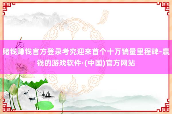 赌钱赚钱官方登录考究迎来首个十万销量里程碑-赢钱的游戏软件·(中国)官方网站